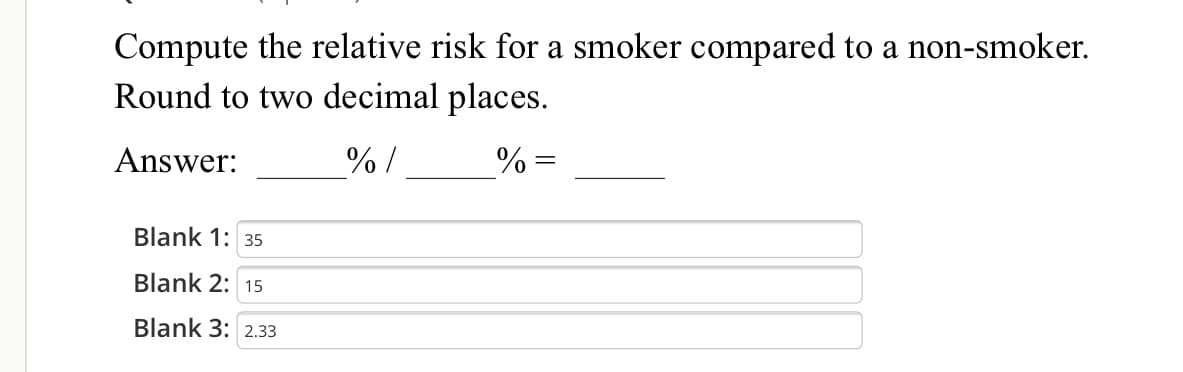 Compute the relative risk for a smoker compared to a non-smoker.
Round to two decimal places.
Answer:
%/
%% =
Blank 1: 35
Blank 2: 15
Blank 3: 2.33
