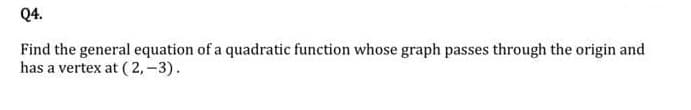 Q4.
Find the general equation of a quadratic function whose graph passes through the origin and
has a vertex at ( 2, -3).
