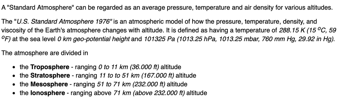 A "Standard Atmosphere" can be regarded as an average pressure, temperature and air density for various altitudes.
The "U.S. Standard Atmosphere 1976" is an atmospheric model of how the pressure, temperature, density, and
viscosity of the Earth's atmosphere changes with altitude. It is defined as having a temperature of 288.15 K (15°C, 59
°F) at the sea level 0 km geo-potential height and 101325 Pa (1013.25 hPa, 1013.25 mbar, 760 mm Hg, 29.92 in Hg).
The atmosphere are divided in
• the Troposphere - ranging 0 to 11 km (36.000o ft) altitude
• the Stratosphere - ranging 11 to to 51 km (167.000 ft) altitude
• the Mesosphere - ranging 51 to 71 km (232.000 ft) altitude
• the lonosphere - ranging above 71 km (above 232.000 ft) altitude
