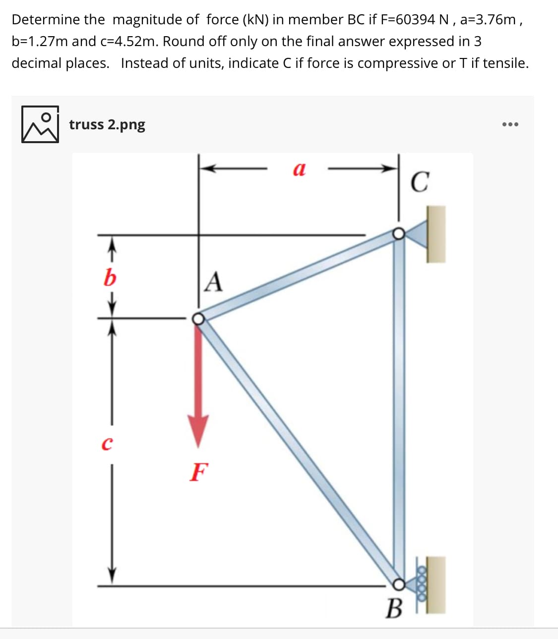 Determine the magnitude of force (kN) in member BC if F=60394 N , a=3.76m,
b=1.27m and c=4.52m. Round off only on the final answer expressed in 3
decimal places. Instead of units, indicate C if force is compressive or T if tensile.
truss 2.png
a
C
b
|A
F
В
