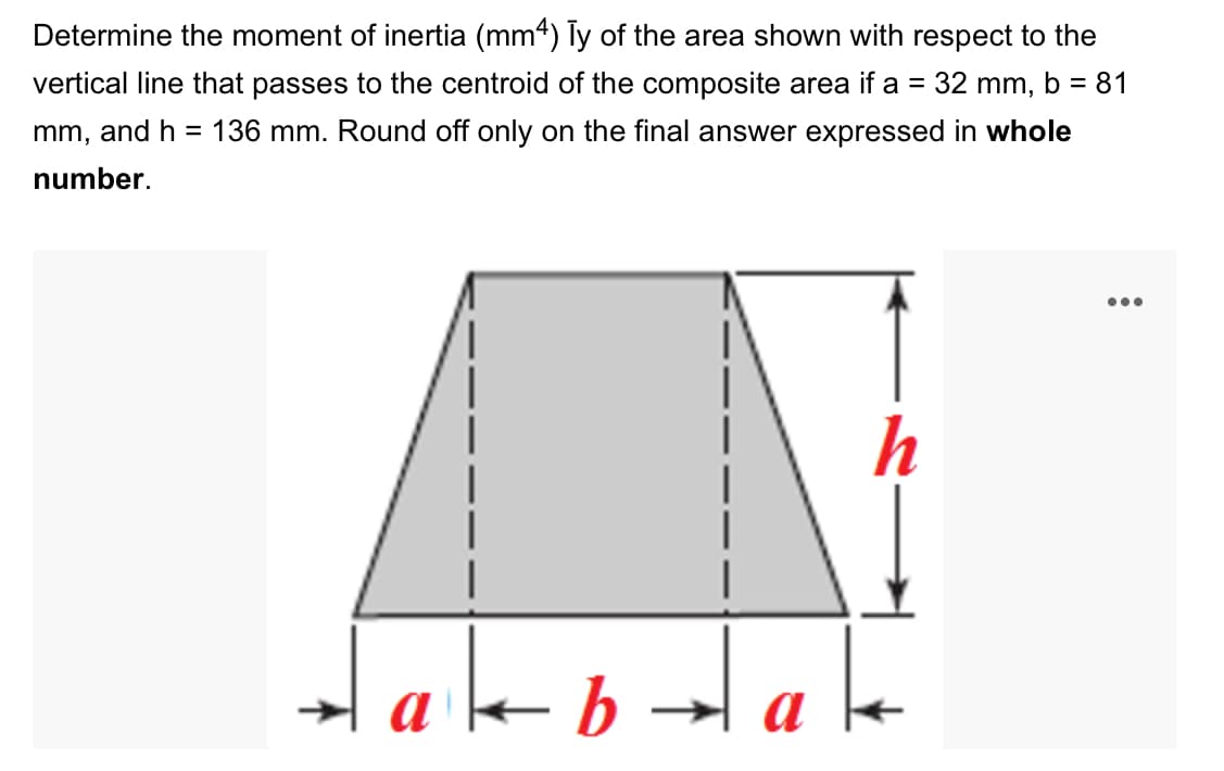 Determine the moment of inertia (mm4) Ty of the area shown with respect to the
vertical line that passes to the centroid of the composite area if a = 32 mm, b = 81
mm, and h = 136 mm. Round off only on the final answer expressed in whole
number.
•..
h
|
Hakbalake
