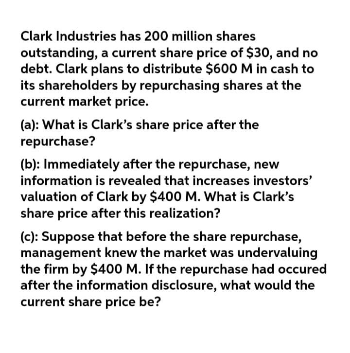 Clark Industries has 200 million shares
outstanding, a current share price of $30, and no
debt. Clark plans to distribute $600 M in cash to
its shareholders by repurchasing shares at the
current market price.
(a): What is Clark's share price after the
repurchase?
(b): Immediately after the repurchase, new
information is revealed that increases investors'
valuation of Clark by $400 M. What is Clark's
share price after this realization?
(c): Suppose that before the share repurchase,
management knew the market was undervaluing
the firm by $400 M. If the repurchase had occured
after the information disclosure, what would the
current share price be?
