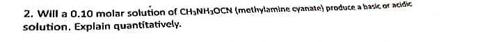 2. Will a 0.10 molar solution of CH3NH3OCN (metlylamine cyanate) produce a basic of acidic
solution. Explain quantitatively.
