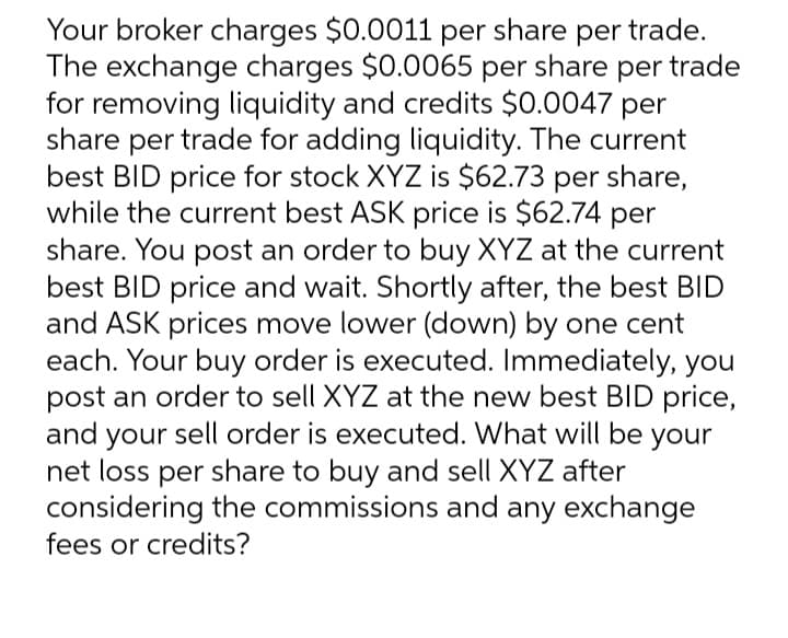 Your broker charges $0.0011 per share per trade.
The exchange charges $0.0065 per share per trade
for removing liquidity and credits $0.0047 per
share per trade for adding liquidity. The current
best BID price for stock XYZ is $62.73 per share,
while the current best ASK price is $62.74 per
share. You post an order to buy XYZ at the current
best BID price and wait. Shortly after, the best BID
and ASK prices move lower (down) by one cent
each. Your buy order is executed. Immediately, you
post an order to sell XYZ at the new best BID price,
and your sell order is executed. What will be your
net loss per share to buy and sell XYZ after
considering the commissions and any exchange
fees or credits?
