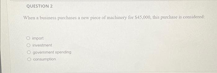 QUESTION 2
When a business purchases a new piece of machinery for $45,000, this purchase is considered:
import
investment
government spending
consumption
