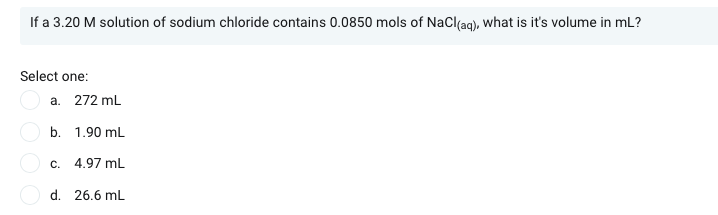 If a 3.20 M solution of sodium chloride contains 0.0850 mols of NaCl(ag), what is it's volume in mL?
Select one:
a. 272 mL
b. 1.90 mL
c. 4.97 mL
d. 26.6 mL

