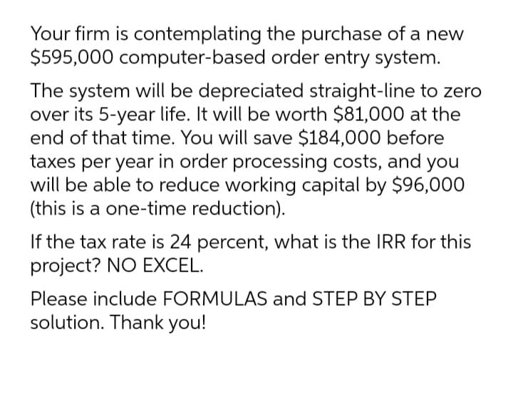 Your firm is contemplating the purchase of a new
$595,000 computer-based order entry system.
The system will be depreciated straight-line to zero
over its 5-year life. It will be worth $81,000 at the
end of that time. You will save $184,000 before
taxes per year in order processing costs, and you
will be able to reduce working capital by $96,000
(this is a one-time reduction).
If the tax rate is 24 percent, what is the IRR for this
project? NO EXCEL.
Please include FORMULAS and STEP BY STEP
solution. Thank you!
