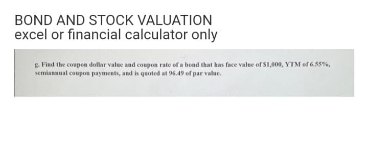 BOND AND STOCK VALUATION
excel or financial calculator only
g. Find the coupon dollar value and coupon rate of a bond that has face value of S1,000, YTM of 6.55%,
semiannual coupon payments, and is quoted at 96.49 of par value.
