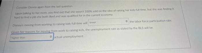 Consider Donna again from the last question
Upon talking to her more, you find out that she wasn't 100% sold on the idea of raising her kids full time, but she was finding it
hard to hnd a job she both liked and was qualified for in the current economy.
Donna's moving from working to raising kids full time will lower
• the labor force participation rate.
Given her reasons for moving from work to raising kids, the unemployment rate as stated by the BLS will be
higher than
• lactual unemployment.
