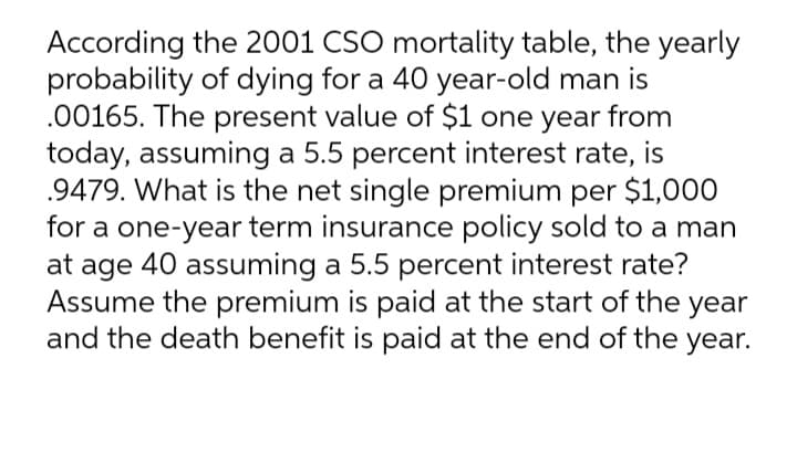 According the 2001 CSO mortality table, the yearly
probability of dying for a 40 year-old man is
.00165. The present value of $1 one year from
today, assuming a 5.5 percent interest rate, is
.9479. What is the net single premium per $1,000
for a one-year term insurance policy sold to a man
at age 40 assuming a 5.5 percent interest rate?
Assume the premium is paid at the start of the year
and the death benefit is paid at the end of the year.
