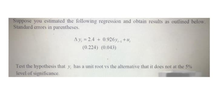 Suppose you estimated the following regression and obtain results as outlined below.
Standard errors in parentheses.
Ay, = 2.4 + 0.926y,+u,
(0.224) (0.043)
Test the hypothesis that y, has a unit root vs the altemative that it does not at the 5%
level of significance.
