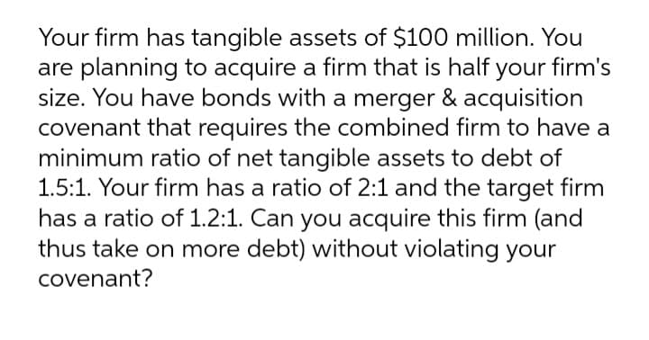 Your firm has tangible assets of $100 million. You
are planning to acquire a firm that is half your firm's
size. You have bonds with a merger & acquisition
covenant that requires the combined firm to have a
minimum ratio of net tangible assets to debt of
1.5:1. Your firm has a ratio of 2:1 and the target firm
has a ratio of 1.2:1. Can you acquire this firm (and
thus take on more debt) without violating your
covenant?
