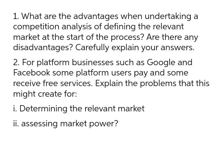 1. What are the advantages when undertaking a
competition analysis of defining the relevant
market at the start of the process? Are there any
disadvantages? Carefully explain your answers.
2. For platform businesses such as Google and
Facebook some platform users pay and some
receive free services. Explain the problems that this
might create for:
i. Determining the relevant market
ii. assessing market power?
