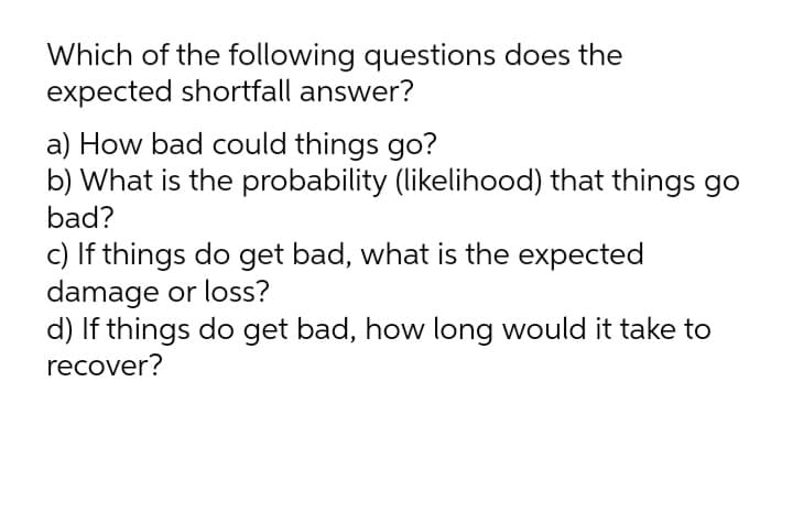 Which of the following questions does the
expected shortfall answer?
a) How bad could things go?
b) What is the probability (likelihood) that things go
bad?
c) If things do get bad, what is the expected
damage or loss?
d) If things do get bad, how long would it take to
recover?

