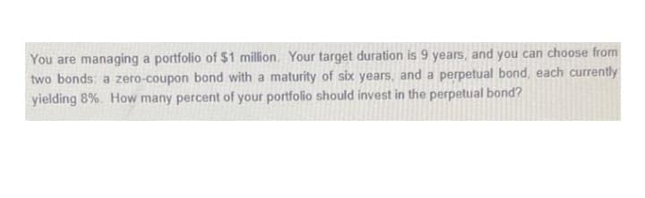 You are managing a portfolio of $1 million. Your target duration is 9 years, and you can choose from
two bonds: a zero-coupon bond with a maturity of six years, and a perpetual bond, each currently
yielding 8%. How many percent of your portfolio should invest in the perpetual bond?
