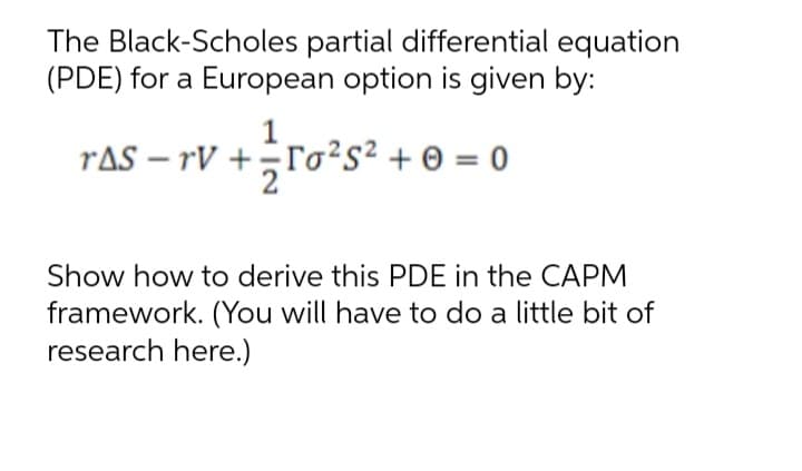 The Black-Scholes partial differential equation
(PDE) for a European option is given by:
raS – rV +;ro²s²+ 0 = 0
Show how to derive this PDE in the CAPM
framework. (You will have to do a little bit of
research here.)
