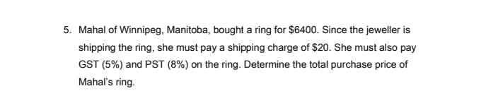 5. Mahal of Winnipeg, Manitoba, bought a ring for $6400. Since the jeweller is
shipping the ring, she must pay a shipping charge of $20. She must also pay
GST (5%) and PST (8%) on the ring. Determine the total purchase price of
Mahal's ring.
