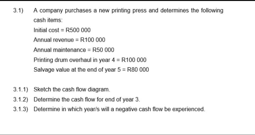 3.1)
A company purchases a new printing press and determines the following
cash items:
Initial cost = R500 000
Annual revenue = R100 000
Annual maintenance = R50 000
Printing drum overhaul in year 4 = R100 000
Salvage value at the end of year 5 = R80 000
3.1.1) Sketch the cash flow diagram.
3.1.2) Determine the cash flow for end of year 3.
3.1.3) Determine in which year/s will a negative cash flow be experienced.
