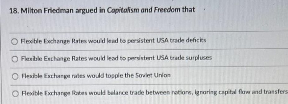 18. Milton Friedman argued in Capitalism and Freedom that
O Flexible Exchange Rates would lead to persistent USA trade deficits
Flexible Exchange Rates would lead to persistent USA trade surpluses
Flexible Exchange rates would topple the Soviet Union
O Flexible Exchange Rates would balance trade between nations, ignoring capital flow and transfers
