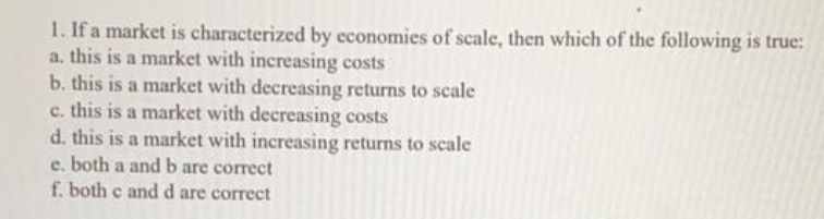 1. If a market is characterized by economies of scale, then which of the following is true:
a, this is a market with increasing costs
b. this is a market with decreasing returns to scale
c. this is a market with decreasing costs
d. this is a market with increasing returns to scale
e. both a and b are correct
f. both c and d are correct
