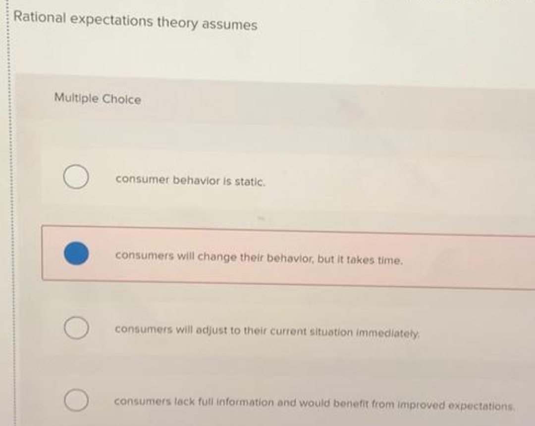 Rational expectations theory assumes
Multiple Cholce
consumer behavior is static.
consumers will change their behavior, but it takes time.
consumers will adjust to their current situation immediately
consumers lack full information and would benefit from improved expectations
