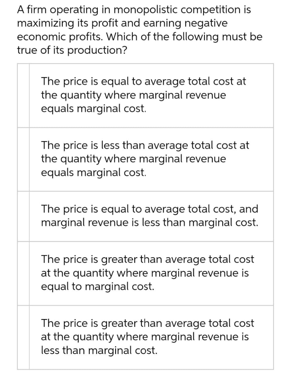 A firm operating in monopolistic competition is
maximizing its profit and earning negative
economic profits. Which of the following must be
true of its production?
The price is equal to average total cost at
the quantity where marginal revenue
equals marginal cost.
The price is less than average total cost at
the quantity where marginal revenue
equals marginal cost.
The price is equal to average total cost, and
marginal revenue is less than marginal cost.
The price is greater than average total cost
at the quantity where marginal revenue is
equal to marginal cost.
The price is greater than average total cost
at the quantity where marginal revenue is
less than marginal cost.
