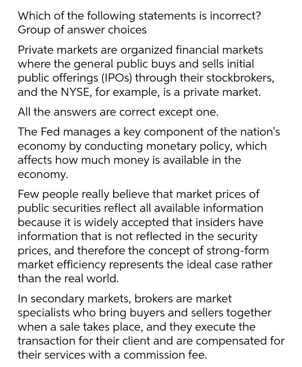 Which of the following statements is incorrect?
Group of answer choices
Private markets are organized financial markets
where the general public buys and sells initial
public offerings (IPOS) through their stockbrokers,
and the NYSE, for example, is a private market.
All the answers are correct except one.
The Fed manages a key component of the nation's
economy by conducting monetary policy, which
affects how much money is available in the
economy.
Few people really believe that market prices of
public securities reflect all available information
because it is widely accepted that insiders have
information that is not reflected in the security
prices, and therefore the concept of strong-form
market efficiency represents the ideal case rather
than the real world.
In secondary markets, brokers are market
specialists who bring buyers and sellers together
when a sale takes place, and they execute the
transaction for their client and are compensated for
their services with a commission fee.
