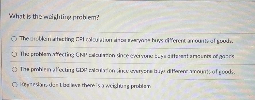What is the weighting problem?
O The problem affecting CPI calculation since everyone buys different amounts of goods.
O The problem affecting GNP calculation since everyone buys different amounts of goods.
O The problem affecting GDP calculation since everyone buys different amounts of goods.
O Keynesians don't believe there is a weighting problem
