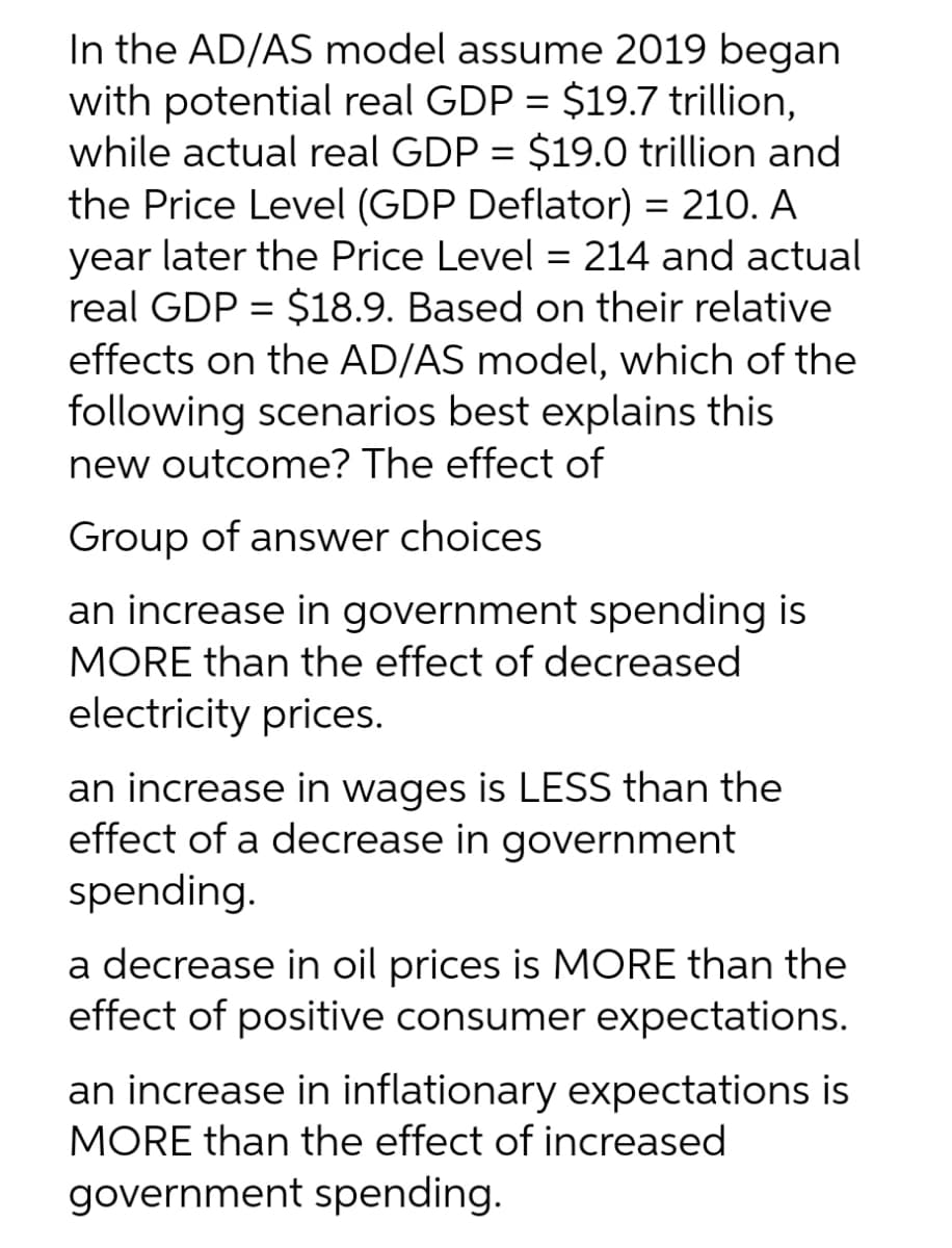 In the AD/AS model assume 2019 began
with potential real GDP = $19.7 trillion,
while actual real GDP = $19.0 trillion and
the Price Level (GDP Deflator) = 210. A
year later the Price Level = 214 and actual
real GDP = $18.9. Based on their relative
effects on the AD/AS model, which of the
following scenarios best explains this
new outcome? The effect of
%3D
Group of answer choices
an increase in government spending is
MORE than the effect of decreased
electricity prices.
an increase in wages is LESS than the
effect of a decrease in government
spending.
a decrease in oil prices is MORE than the
effect of positive consumer expectations.
an increase in inflationary expectations is
MORE than the effect of increased
government spending.
