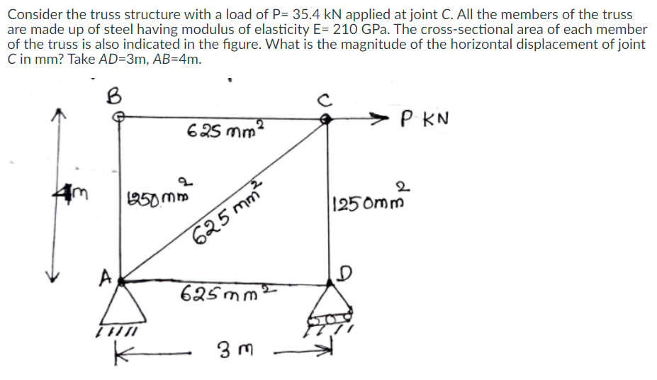 Consider the truss structure with a load of P= 35.4 kN applied at joint C. All the members of the truss
are made up of steel having modulus of elasticity E= 210 GPa. The cross-sectional area of each member
of the truss is also indicated in the figure. What is the magnitude of the horizontal displacement of joint
C in mm? Take AD=3m, AB=4m.
B
625 mm?
P KN
250 mm
2
1250mm
625 mm
A
625mm
3 m
