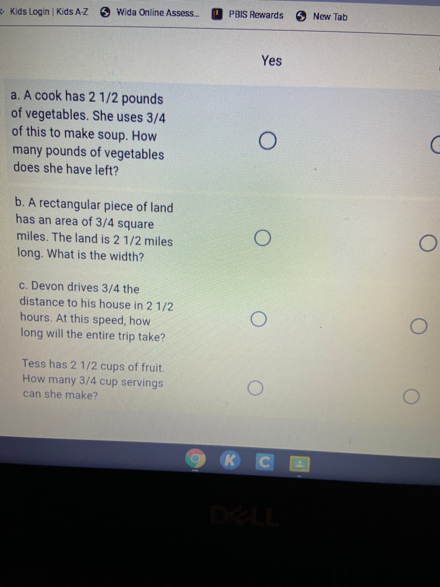 Kids Login Kids A-Z
Wida Online Assess..
O PBIS Rewards
New Tab
Yes
a. A cook has 2 1/2 pounds
of vegetables. She uses 3/4
of this to make soup. How
many pounds of vegetables
does she have left?
b. A rectangular piece of land
has an area of 3/4 square
miles. The land is 2 1/2 miles
long. What is the width?
c. Devon drives 3/4 the
distance to his house in 2 1/2
hours. At this speed, how
long will the entire trip take?
Tess has 2 1/2 cups of fruit.
How many 3/4 cup servings
can she make?
KCE
DELL
