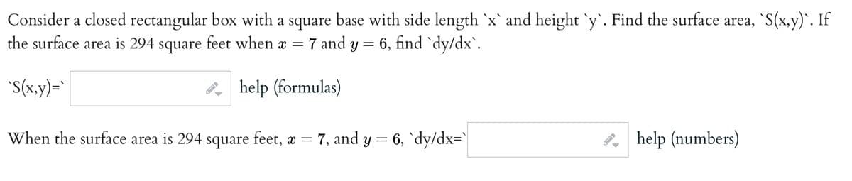 Consider a closed rectangular box with a square base with side length `x` and height `y`. Find the surface area, S(x, y)`. If
the surface area is 294 square feet when x = 7 and y = 6, find `dy/dx`.
"S(x,y)=`
P help (formulas)
When the surface area is 294 square feet, a = 7, and y = 6, `dy/dx='|
, help (numbers)
