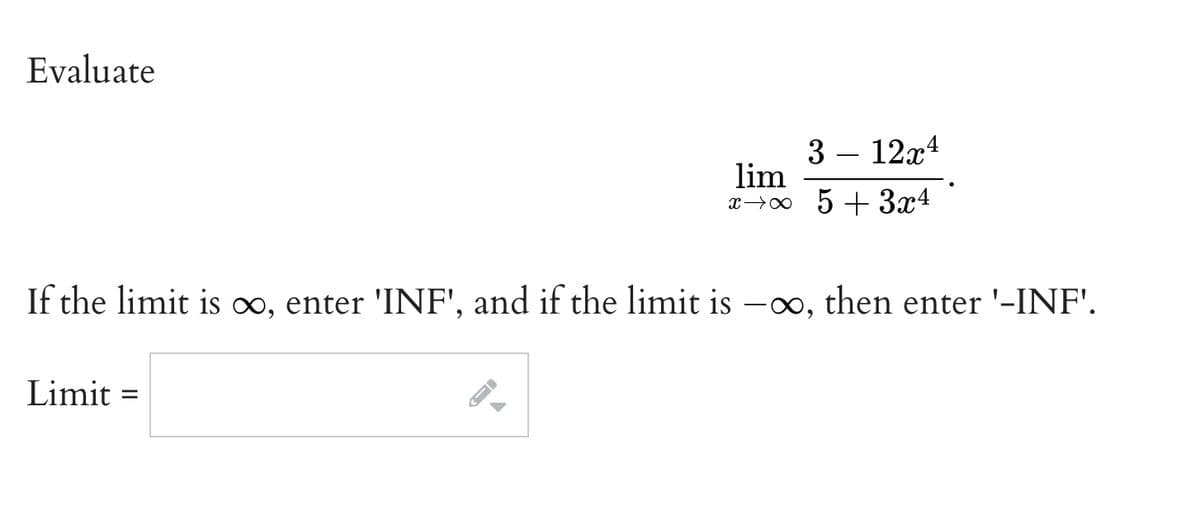 Evaluate
3 – 12x4
lim
x→0 5 + 3x4
If the limit is o, enter 'INF', and if the limit is –o, then enter '-INF'.
Limit
