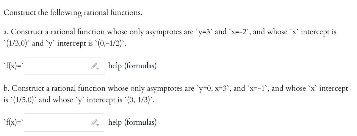 Construct the following rational functions.
a. Construct a rational function whose only asymptotes are 'y=3` and `x=-2`, and whose `x` intercept is
(1/3,0)` and `y` intercept is (0,-1/2) .
"f(x)="
8, help (formulas)
b. Construct a rational function whose only asymptotes are `y=0, x=3`, and `x=-1`, and whose `x` intercept
is `(1/5,0)` and whose `y` intercept is `(0, 1/3)`.
'f(x)=`
8, help (formulas)
