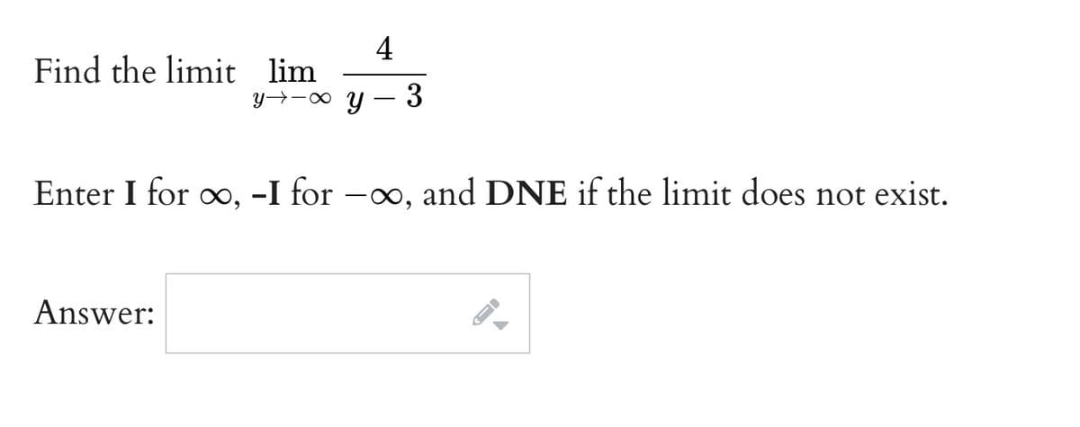 4
Find the limit lim
y→-0 y – 3
Enter I for o, -I for -o, and DNE if the limit does not exist.
Answer:
