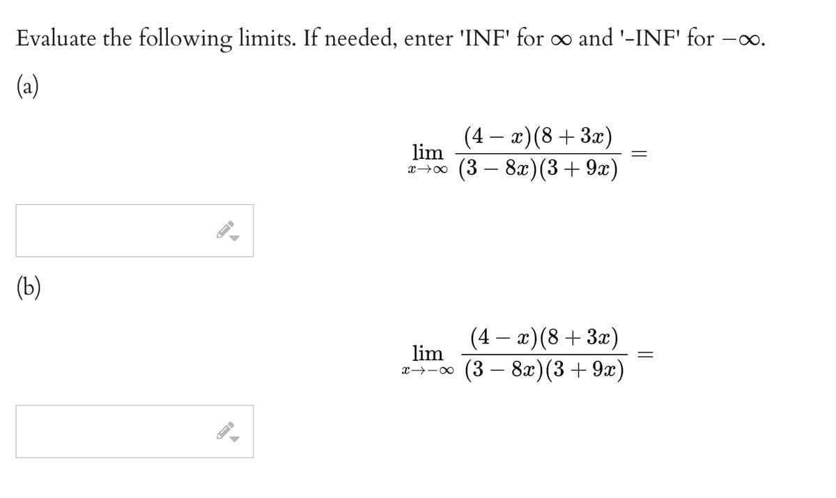 Evaluate the following limits. If needed, enter 'INF' for o and '-INF' for -o.
(a)
(4 – x)(8 + 3x)
lim
x→0 (3 – 8x)(3+9x)
(ь)
(4 — ӕ) (8 + За)
lim
(3 — 8а) (3 + 9а")
