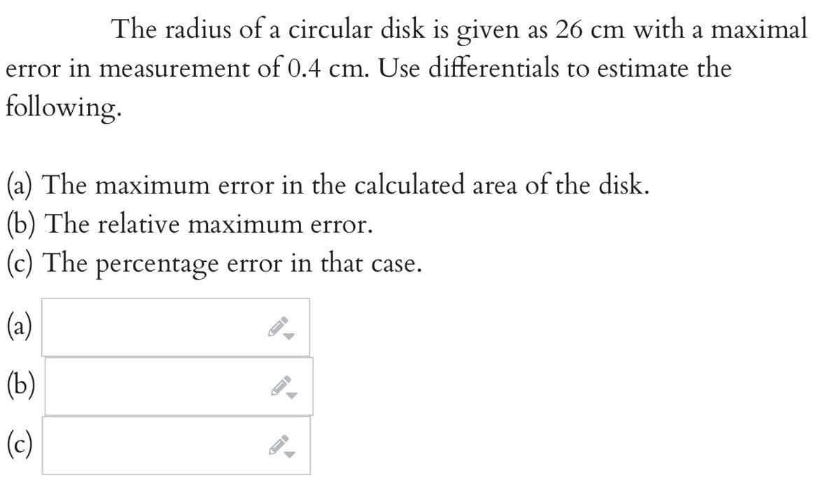 The radius of a circular disk is given as 26 cm with a maximal
error in measurement of 0.4 cm. Use differentials to estimate the
following.
(a) The maximum error in the calculated area of the disk.
(b) The relative maximum error.
(c) The percentage error in that case.
(a)
(b)
(c)
