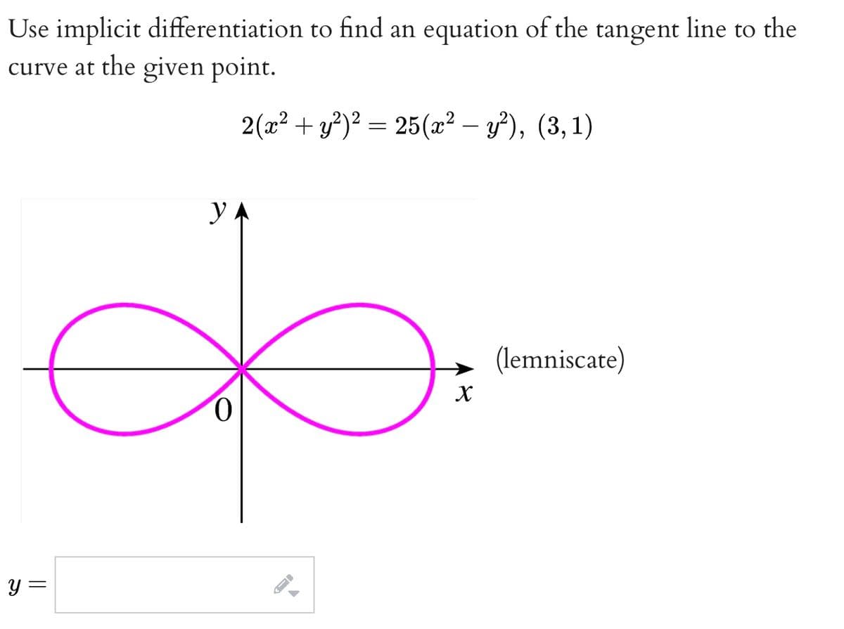Use implicit differentiation to find an equation of the tangent line to the
curve at the given point.
2(x² + y²)² = 25(x² – y²), (3,1)
y.
(lemniscate)
y =
||
