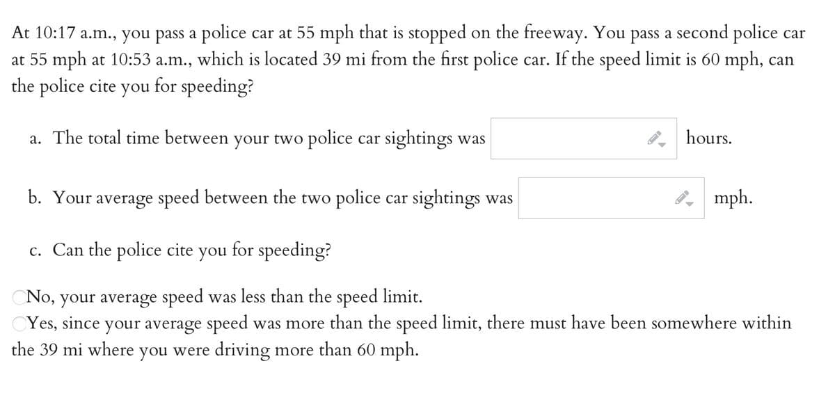 At 10:17 a.m., you pass a police car at 55 mph that is stopped on the freeway. You pass a second police car
at 55 mph at 10:53 a.m., which is located 39 mi from the first police car. If the speed limit is 60 mph, can
the police cite you for speeding?
а.
a. The total time between your two police car sightings was
P hours.
b. Your average speed between the two police car sightings was
8, mph.
c. Can the police cite you for speeding?
No, your average speed was less than the speed limit.
CYes, since your average speed was more than the speed limit, there must have been somewhere within
the 39 mi where you were driving more than 60 mph.
