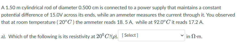 A 1.50 m cylindrical rod of diameter 0.500 cm is connected to a power supply that maintains a constant
potential difference of 15.0V across its ends, while an ammeter measures the current through it. You observed
that at room temperature ( 20°C) the ammeter reads 18. 5 A, while at 92.0° C it reads 17.2 A.
a). Which of the following is its resistivity at 20°C?(p). [Select ]
in N.m.
