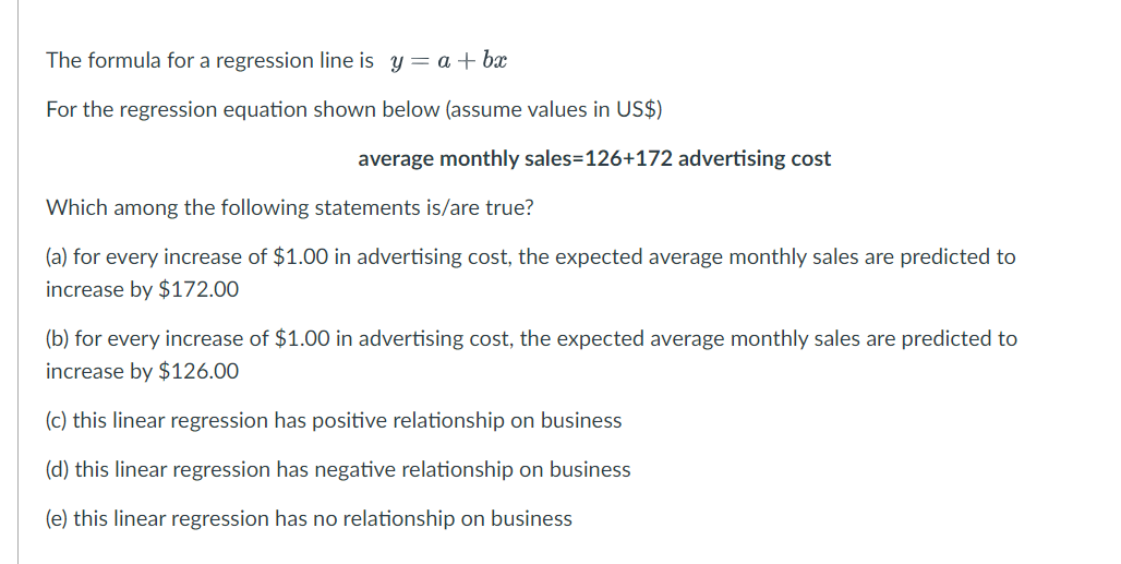 The formula for a regression line is y = a + ba
For the regression equation shown below (assume values in US$)
average monthly sales=126+172 advertising cost
Which among the following statements is/are true?
(a) for every increase of $1.00 in advertising cost, the expected average monthly sales are predicted to
increase by $172.00
(b) for every increase of $1.00 in advertising cost, the expected average monthly sales are predicted to
increase by $126.00
(c) this linear regression has positive relationship on business
(d) this linear regression has negative relationship on business
(e) this linear regression has no relationship on business
