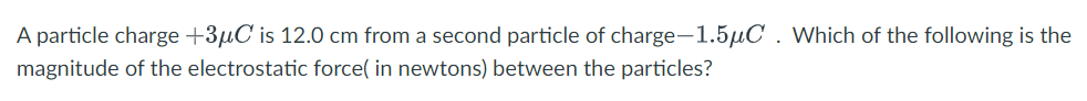A particle charge +3µC is 12.0 cm from a second particle of charge-1.5µC . Which of the following is the
magnitude of the electrostatic force( in newtons) between the particles?
