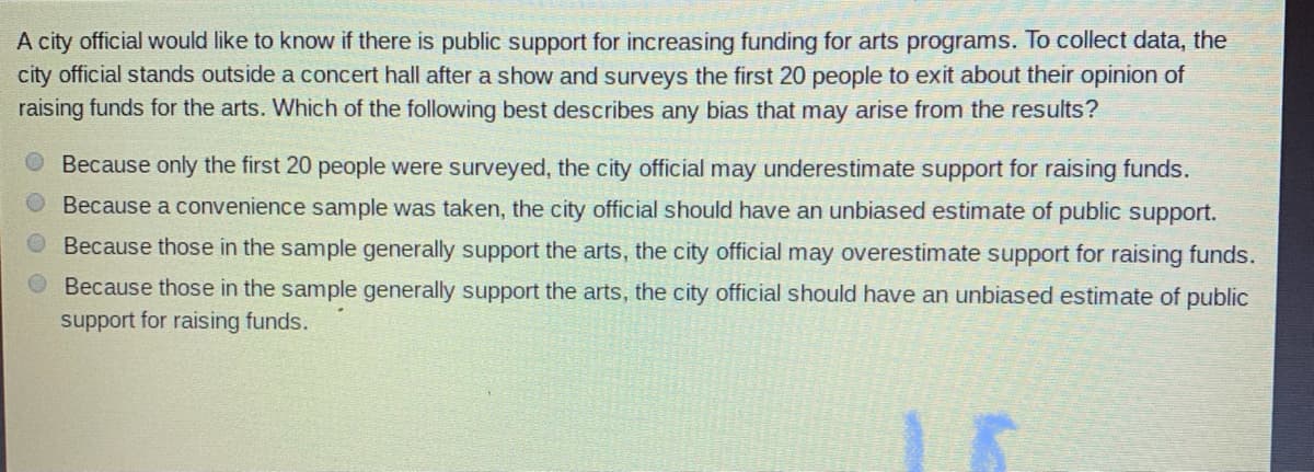A city official would like to know if there is public support for increasing funding for arts programs. To collect data, the
city official stands outside a concert hall after a show and surveys the first 20 people to exit about their opinion of
raising funds for the arts. Which of the following best describes any bias that may arise from the results?
Because only the first 20 people were surveyed, the city official may underestimate support for raising funds.
Because a convenience sample was taken, the city official should have an unbiased estimate of public support.
Because those in the sample generally support the arts, the city official may overestimate support for raising funds.
O Because those in the sample generally support the arts, the city official should have an unbiased estimate of public
support for raising funds.

