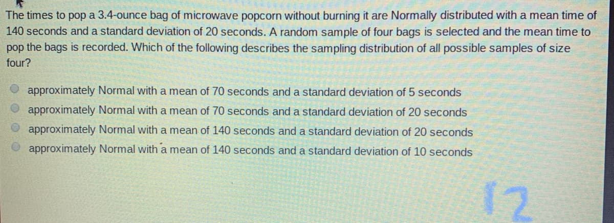 The times to pop a 3.4-ounce bag of microwave popcorn without burning it are Normally distributed with a mean time of
140 seconds and a standard deviation of 20 seconds. A random sample of four bags is selected and the mean time to
pop the bags is recorded. Which of the following describes the sampling distribution of all possible samples of size
four?
approximately Normal with a mean of 70 seconds and a standard deviation of 5 seconds
approximately Normal with a mean of 70 seconds and a standard deviation of 20 seconds
approximately Normal with a mean of 140 seconds and a standard deviation of 20 seconds
approximately Normal with a mean of 140 seconds and a standard deviation of 10 seconds
12
