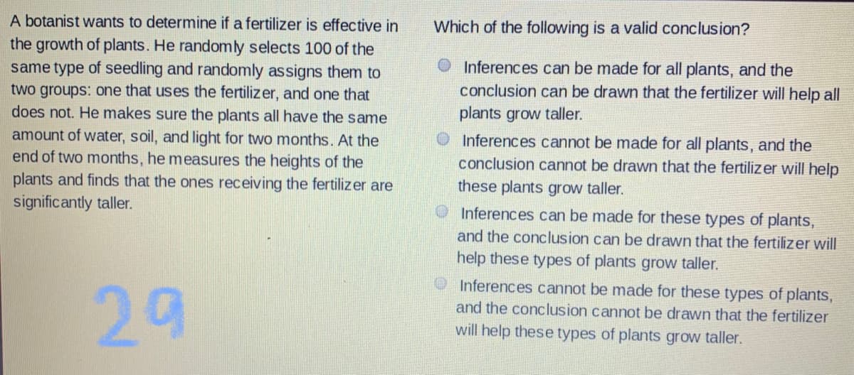A botanist wants to determine if a fertilizer is effective in
Which of the following is a valid conclusion?
the growth of plants. He randomly selects 100 of the
same type of seedling and randomly assigns them to
two groups: one that uses the fertilizer, and one that
does not. He makes sure the plants all have the same
amount of water, soil, and light for two months. At the
end of two months, he measures the heights of the
plants and finds that the ones receiving the fertilizer are
O Inferences can be made for all plants, and the
conclusion can be drawn that the fertilizer will help all
plants grow taller.
O Inferences cannot be made for all plants, and the
conclusion cannot be drawn that the fertilizer will help
these plants grow taller.
Inferences can be made for these types of plants,
significantly taller.
and the conclusion can be drawn that the fertilizer will
help these types of plants grow taller.
Inferences cannot be made for these types of plants,
29
and the conclusion cannot be drawn that the fertilizer
will help these types of plants grow taller.
