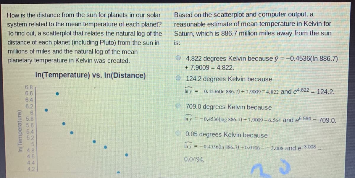 Based on the scatterplot and computer output, a
reasonable estimate of mean temperature in Kelvin for
How is the distance from the sun for planets in our solar
system related to the mean temperature of each planet?
To find out, a scatterplot that relates the natural log of the
distance of each planet (including Pluto) from the sun in
millions of miles and the natural log of the mean
Saturn, which is 886.7 million miles away from the sun
is:
O 4.822 degrees Kelvin because ý = -0.4536(In 886.7)
+ 7.9009 = 4.822.
planetary temperature in Kelvin was created.
In(Temperature) vs. In(Distance)
O124.2 degrees Kelvin because
6.8
6.6
6.4
6.2
In y = -0.4536(In 886.7) + 7.9009=4.822 and e4.822 = 124.2.
709.0 degrees Kelvin because
5.8
In y =-0.4536(log 886.7) + 7.909 =6.564 and e6.564 = 709.0.
5.6
5.4
O0.05 degrees Kelvin because
5.2
In y =-0.4536(In 886.7) +0.0706 = - 3.008 and e 3.008 -
E 48
4.6
0.0494.
4.4
4.2
In(Temperature)
6966 5555
