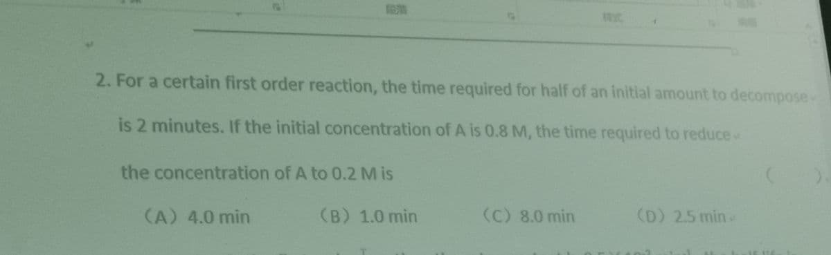 2. For a certain first order reaction, the time required for half of an initial amount to decompose-
is 2 minutes. If the initial concentration of A is 0.8 M, the time required to reduce
the concentration of A to 0.2 M is
(A) 4.0 min
(B) 1.0 min
(C) 8.0 min
(D) 2.5 min
