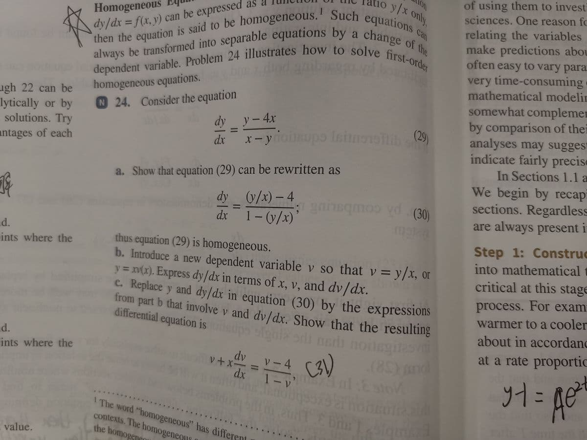 on
yx only,
of using them to invest
sciences. One reason fo
Homogeneous
relating the variables
make predictions abou
often easy to vary para.
then the equation is said to be homogeneous.' Such equations
dependent variable. Problem 24 illustrates how to solve first-order
always be transformed into separable equations by a change of the
can
a
change of the
%3D
dy/dx = f(x, y) can be expressed as
always be transformed into separable equations by
very time-consuming
mathematical modelin
homogeneous equations.
N 24. Consider the equation
ugh 22 can be
lytically or by
solutions. Try
somewhat complemer
by comparison of thei
analyses may suggest
indicate fairly precise
In Sections 1.1 a
dyy-4x
x-yiousupo Isinoo (29)
dx
antages of each
We begin by recapi
sections. Regardless
are always present i
a. Show that equation (29) can be rewritten as
dy (y/x) – 4
dx 1- (y/x)
qmoo vd (30)
id.
ints where the
Step 1: Construc
thus equation (29) is homogeneous.
b. Introduce a new dependent variable v so that v = y/x, or
y = xv(x). Express dy/dx in terms of x, v, and dv/dx.
c. Replace y and dy/dx in equation (30) by the expressions
from part b that involve v and dy/dx. Show that the resulting
differential equation is
into mathematical
critical at this stage
process. For exam
warmer to a cooler
about in accordand
adi nerli noilsgi129
(8Yond
dx ¯ T - v' ol Esto
d.
ints where the
at a rate proportic
dv
v+x-
ソー4
こ
I The word "homogeneous" has different
contexts. The homogeneois
the homogene
I value.
II
