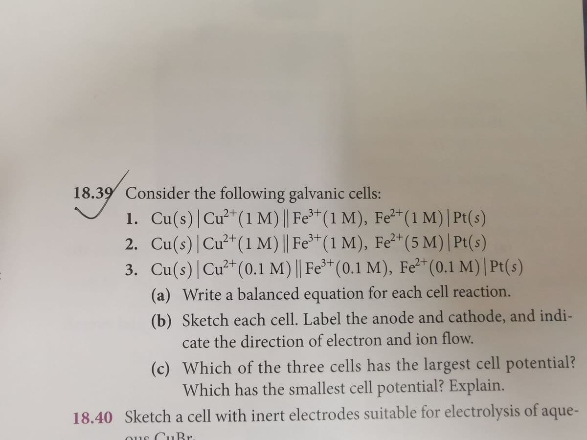 18.39 Consider the following galvanic cells:
1. Cu(s)|Cu²
2. Cu(s)|Cu²*(1 M) || Fe**(1 M), Fe*(5 M) | Pt(s)
3. Cu(s)|Cu²+(0.1 M) || Fe³*(0.1 M), Fe²*(0.1 M)| Pt(s)
(1 M) | Fe(1 M), Fe"(1 M)| Pt(s)
3+
(a) Write a balanced equation for each cell reaction.
(b) Sketch each cell. Label the anode and cathode, and indi-
cate the direction of electron and ion flow.
(c) Which of the three cells has the largest cell potential?
Which has the smallest cell potential? Explain.
18.40 Sketch a cell with inert electrodes suitable for electrolysis of aque-
וו) 11e
.rהדב
