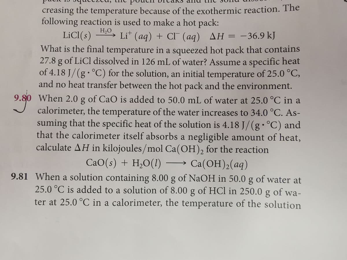 creasing the temperature because of the exothermic reaction. The
following reaction is used to make a hot pack:
LİCI(s)
H,O
→ Li (aq) + CI (aq)
AH = -36.9 kJ
|
What is the final temperature in a squeezed hot pack that contains
27.8 g of LiCl dissolved in 126 mL of water? Assume a specific heat
of 4.18 J/(g• °C) for the solution, an initial temperature of 25.0 °C,
and no heat transfer between the hot pack and the environment.
9.80 When 2.0 g of CaO is added to 50.0 mL of water at 25.0 °C in a
calorimeter, the temperature of the water increases to 34.0 °C. As-
suming that the specific heat of the solution is 4.18 J/(g•°C) and
that the calorimeter itself absorbs a negligible amount of heat,
calculate AH in kilojoules/mol Ca(OH), for the reaction
CaO(s) + H,O(1)
Ca(ОН), (аg)
9.81 When a solution containing 8.00 g of NaOH in 50.0 g of water at
25.0 °C is added to a solution of 8.00 g of HCl in 250.0 g of wa-
ter at 25.0 °C in a calorimeter, the temperature of the solution
